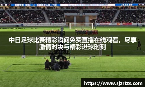 中日足球比赛精彩瞬间免费直播在线观看，尽享激情对决与精彩进球时刻
